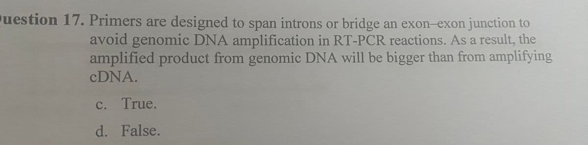 Question 17. Primers are designed to span introns or bridge an exon-exon junction to
avoid genomic DNA amplification in RT-PCR reactions. As a result, the
amplified product from genomic DNA will be bigger than from amplifying
cDNA.
c. True.
d. False.