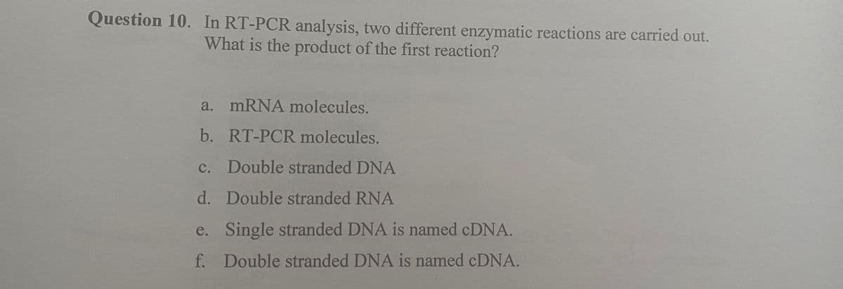 Question 10. In RT-PCR analysis, two different enzymatic reactions are carried out.
What is the product of the first reaction?
a. mRNA molecules.
b. RT-PCR molecules.
c. Double stranded DNA
d.
Double stranded RNA
e.
Single stranded DNA is named cDNA.
f. Double stranded DNA is named cDNA.