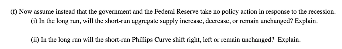 (f) Now assume instead that the government and the Federal Reserve take no policy action in response to the recession.
(i) In the long run, will the short-run aggregate supply increase, decrease, or remain unchanged? Explain.
(ii) In the long run will the short-run Phillips Curve shift right, left or remain unchanged? Explain.
