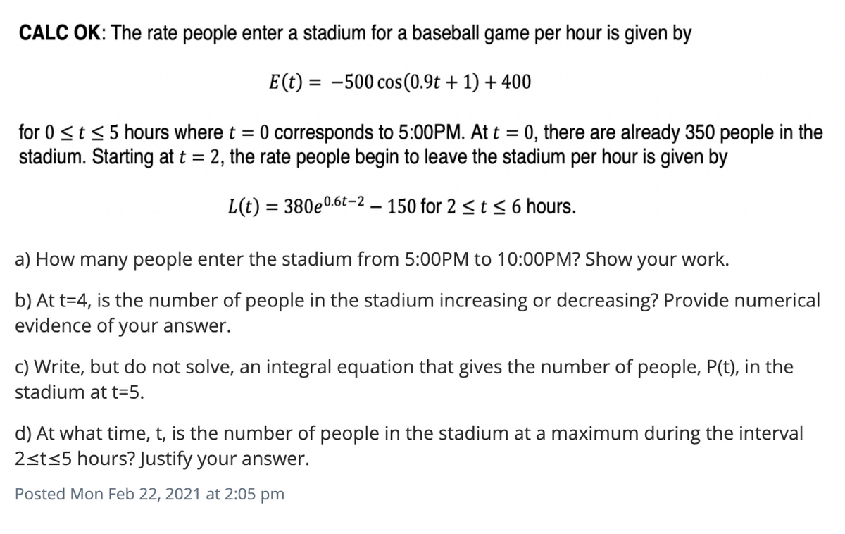 CALC OK: The rate people enter a stadium for a baseball game per hour is given by
E(t) = -500 cos(0.9t + 1) + 400
for 0 <t< 5 hours where t = 0 corresponds to 5:00PM. At t = 0, there are already 350 people in the
stadium. Starting at t = 2, the rate people begin to leave the stadium per hour is given by
L(t) = 380e0.6t-2 – 150 for 2 < t < 6 hours.
a) How many people enter the stadium from 5:00PM to 10:00PM? Show your work.
b) At t=4, is the number of people in the stadium increasing or decreasing? Provide numerical
evidence of your answer.
c) Write, but do not solve, an integral equation that gives the number of people, P(t), in the
stadium at t=5.
d) At what time, t, is the number of people in the stadium at a maximum during the interval
2sts5 hours? Justify your answer.
Posted Mon Feb 22, 2021 at 2:05 pm
