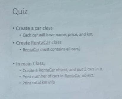 Quiz
• Create a car class
• Each car will have name, price, and km,
• Create RentaCar class
RentaCar must contains all cars,
• In main Class,
Create a RentaCar object, and put 2 cars in it
* Print number of cars in RantaCar object.
Print total km info
