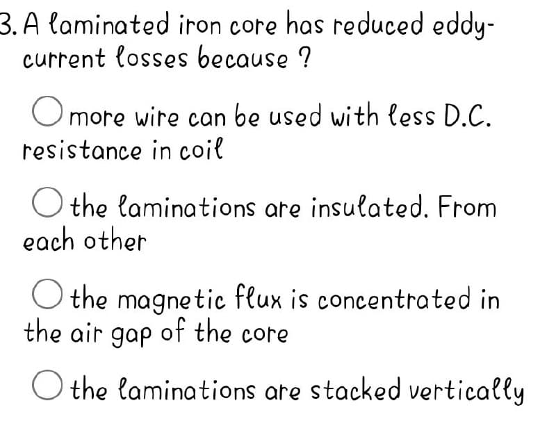 3. A laminated iron core has reduced eddy-
current losses because ?
Omore wire can be used with less D.C.
resistance in coil
the laminations are insulated. From
each other
Othe magnetic flux is concentrated in
the air gap of the core
Othe laminations are stacked vertically