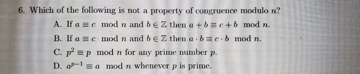 6. Which of the following is not a property of congruence modulo n?
A. If a = c mod n and b eZ then a +b = c+b mod n.
B. If a = c mod n and bEZ then a b =e.b mod n.
C. p = p mod n for any prime number p.
D. aP-1 = a mod n whenever p is prime.
