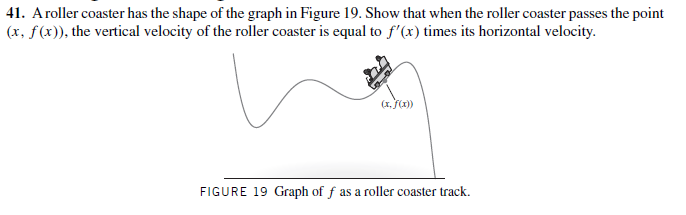 41. Aroller coaster has the shape of the graph in Figure 19. Show that when the roller coaster passes the point
(x, f(x)), the vertical velocity of the roller coaster is equal to f'(x) times its horizontal velocity.
(x, (1)
FIGURE 19 Graph of f as a roller coaster track.
