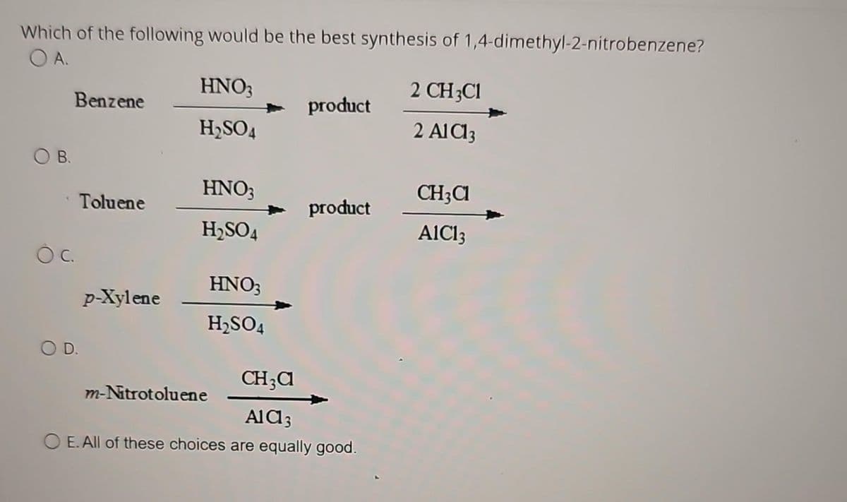 Which of the following would be the best synthesis of 1,4-dimethyl-2-nitrobenzene?
OA.
B.
Benzene
OC.
Toluene
O D.
p-Xylene
HNO3
H₂SO4
HNO3
H₂SO4
HNO3
H₂SO4
m-Nitrotoluene
product
product
CH3C
AlCl3
O E. All of these choices are equally good.
2 CH3C1
2 AIC13
CH₂Cl
AIC13