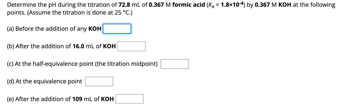 Determine the pH during the titration of 72.8 mL of 0.367 M formic acid (Kā = 1.8×10-4) by 0.367 M KOH at the following
points. (Assume the titration is done at 25 °C.)
(a) Before the addition of any KOH
(b) After the addition of 16.0 mL of KOH
(c) At the half-equivalence point (the titration midpoint)
(d) At the equivalence point
(e) After the addition of 109 mL of KOH