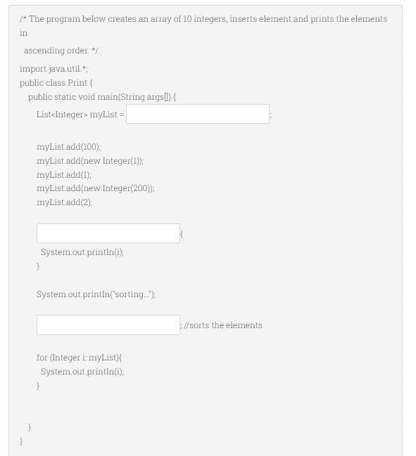 /* The program below creates an array of 10 integers, inserts element and prints the elements
in
ascending order. +/
import java.util.*
public class Print {
public static void main(String args]) {
List-Integer> myList =
myList.add(100):
myListadd(new Integer(1);
myList.add(1):
myList.add(new Integer(200);
myList.add(2);
System.out.printin(i);
System.out.printin('sorting.);
//sorts the elements
for (Integer i: myList}{
System.out.printin(0:
