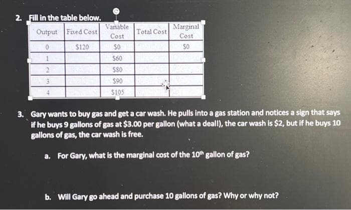 2. Fill in the table below.
Output
Fixed Cost
0
$120
1
2
Vanable
Cost
SO
$60
$80
$90
$105
Total Cost
Marginal
Cost
SO
3. Gary wants to buy gas and get a car wash. He pulls into a gas station and notices a sign that says
if he buys 9 gallons of gas at $3.00 per gallon (what a deall), the car wash is $2, but if he buys 10
gallons of gas, the car wash is free.
a. For Gary, what is the marginal cost of the 10th gallon of gas?
b. Will Gary go ahead and purchase 10 gallons of gas? Why or why not?