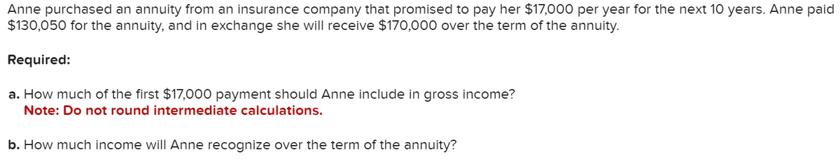 Anne purchased an annuity from an insurance company that promised to pay her $17,000 per year for the next 10 years. Anne paid
$130,050 for the annuity, and in exchange she will receive $170,000 over the term of the annuity.
Required:
a. How much of the first $17,000 payment should Anne include in gross income?
Note: Do not round intermediate calculations.
b. How much income will Anne recognize over the term of the annuity?