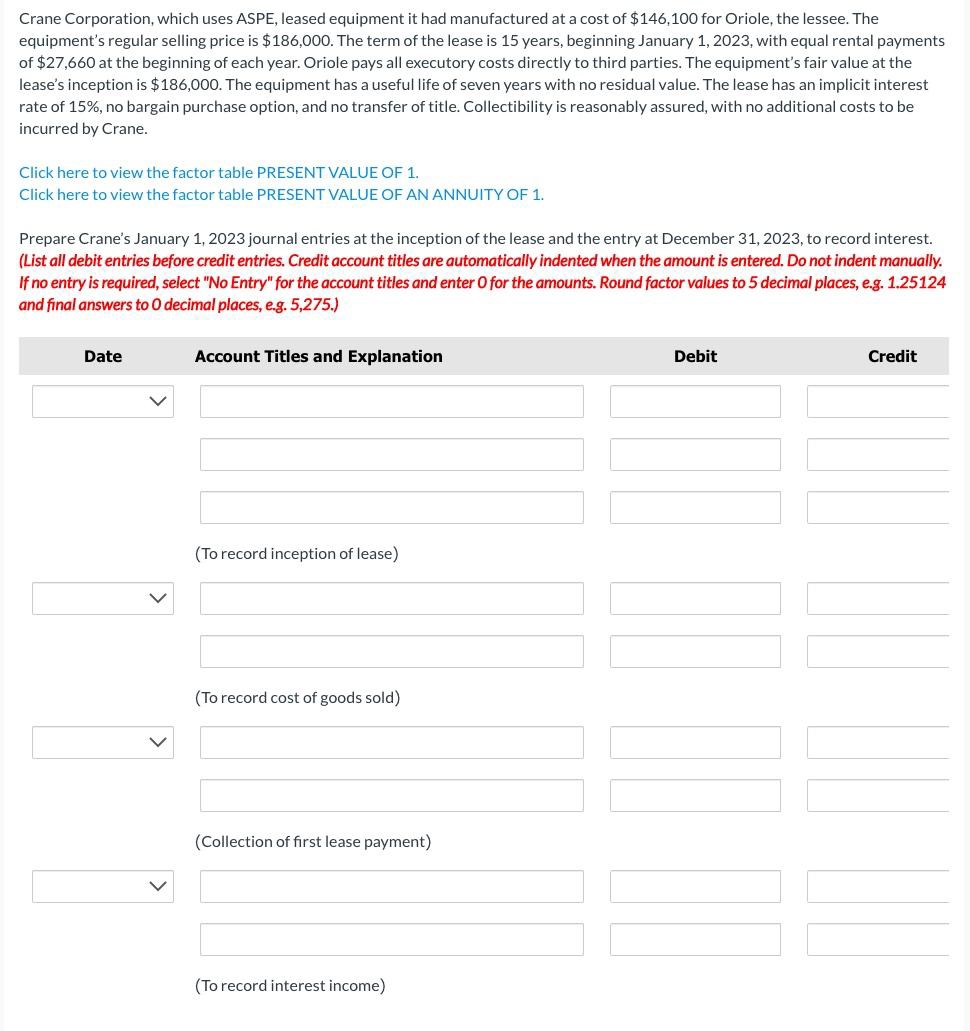 Crane Corporation, which uses ASPE, leased equipment it had manufactured at a cost of $146,100 for Oriole, the lessee. The
equipment's regular selling price is $186,000. The term of the lease is 15 years, beginning January 1, 2023, with equal rental payments
of $27,660 at the beginning of each year. Oriole pays all executory costs directly to third parties. The equipment's fair value at the
lease's inception is $186,000. The equipment has a useful life of seven years with no residual value. The lease has an implicit interest
rate of 15%, no bargain purchase option, and no transfer of title. Collectibility is reasonably assured, with no additional costs to be
incurred by Crane.
Click here to view the factor table PRESENT VALUE OF 1.
Click here to view the factor table PRESENT VALUE OF AN ANNUITY OF 1.
Prepare Crane's January 1, 2023 journal entries at the inception of the lease and the entry at December 31, 2023, to record interest.
(List all debit entries before credit entries. Credit account titles are automatically indented when the amount is entered. Do not indent manually.
If no entry is required, select "No Entry" for the account titles and enter O for the amounts. Round factor values to 5 decimal places, e.g. 1.25124
and final answers to O decimal places, e.g. 5,275.)
Date
Account Titles and Explanation
(To record inception of lease)
(To record cost of goods sold)
(Collection of first lease payment)
(To record interest income)
Debit
Credit