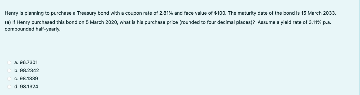 Henry is planning to purchase a Treasury bond with a coupon rate of 2.81% and face value of $100. The maturity date of the bond is 15 March 2033.
(a) If Henry purchased this bond on 5 March 2020, what is his purchase price (rounded to four decimal places)? Assume a yield rate of 3.11% p.a.
compounded half-yearly.
a. 96.7301
b. 98.2342
c. 98.1339
d. 98.1324