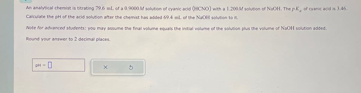 An analytical chemist is titrating 79.6 mL of a 0.9000M solution of cyanic acid (HCNO) with a 1.200 M solution of NaOH. The pK of cyanic acid is 3.46.
Calculate the pH of the acid solution after the chemist has added 69.4 mL of the NaOH solution to it.
Note for advanced students: you may assume the final volume equals the initial volume of the solution plus the volume of NaOH solution added.
Round your answer to 2 decimal places.
pH = ☐