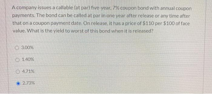 A company issues a callable (at par) five-year, 7% coupon bond with annual coupon
payments. The bond can be called at par in one year after release or any time after
that on a coupon payment date. On release, it has a price of $110 per $100 of face
value. What is the yield to worst of this bond when it is released?
3.00%
O 1.40%
O4.71%
2.73%