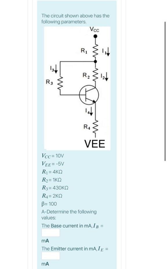 The circuit shown above has the
following parameters.
Vcc
R1
R2
R3
R4
VEE
Vcc = 10V
VEE=-5V
R1 = 4KQ
R2= 1KQ
R3= 430KQ
R4 = 2KQ
B= 100
A-Determine the following
values:
The Base current in mA, IB =
The Emitter current in mA, IE =
mA
