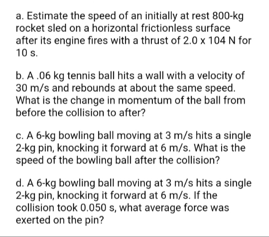 a. Estimate the speed of an initially at rest 800-kg
rocket sled on a horizontal frictionless surface
after its engine fires with a thrust of 2.0 x 104 N for
10 s.
b. A .06 kg tennis ball hits a wall with a velocity of
30 m/s and rebounds at about the same speed.
What is the change in momentum of the ball from
before the collision to after?
c. A 6-kg bowling ball moving at 3 m/s hits a single
2-kg pin, knocking it forward at 6 m/s. What is the
speed of the bowling ball after the collision?
d. A 6-kg bowling ball moving at 3 m/s hits a single
2-kg pin, knocking it forward at 6 m/s. If the
collision took 0.050 s, what average force was
exerted on the pin?
