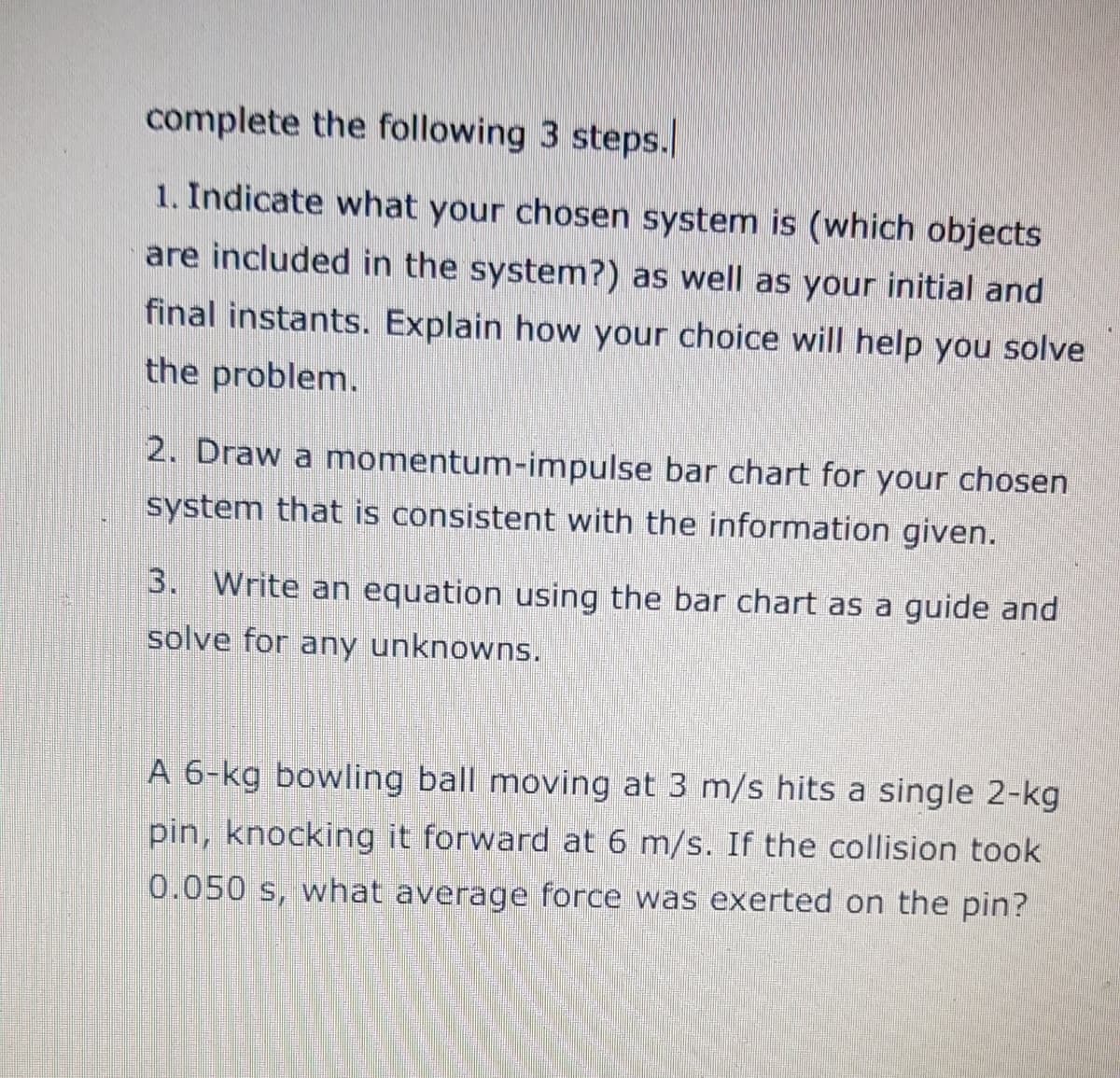 complete the following 3 steps.
1. Indicate what your chosen system is (which objects
are included in the system?) as well as your initial and
final instants. Explain how your choice will help you solve
the problem.
2. Draw a momentum-impulse bar chart for your chosen
system that is consistent with the information given.
3. Write an equation using the bar chart as a guide and
solve for any unknowns.
A 6-kg bowling ball moving at 3 m/s hits a single 2-kg
pin, knocking it forward at 6 m/s. If the collision took
0.050 s, what average force was exerted on the pin?
