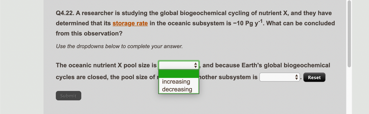 Q4.22. A researcher is studying the global biogeochemical cycling of nutrient X, and they have
determined that its storage rate in the oceanic subsystem is -10 Pg y¹. What can be concluded
from this observation?
Use the dropdowns below to complete your answer.
The oceanic nutrient X pool size is
cycles are closed, the pool size of
Submit
increasing
decreasing
, and because Earth's global biogeochemical
nother subsystem is
Reset
