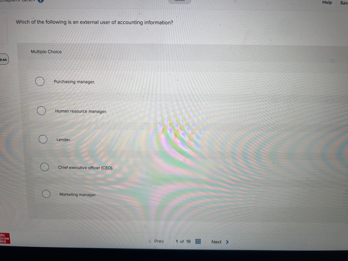 9:44
Mc
Graw
Hill
Which of the following is an external user of accounting information?
Multiple Choice
Purchasing manager.
Human resource manager.
Lender.
Chief executive officer (CEO).
Marketing manager.
< Prev
1 of 18
Next >
Help Sav