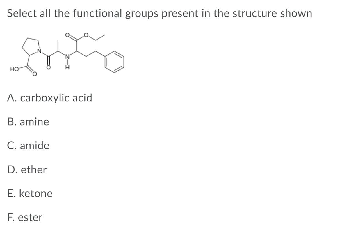Select all the functional groups present in the structure shown
N.
HO
A. carboxylic acid
B. amine
C. amide
D. ether
E. ketone
F. ester
