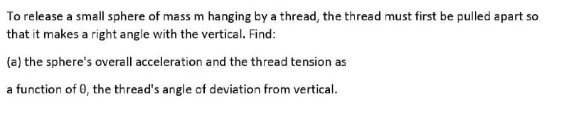 To release a small sphere of mass m hanging by a thread, the thread must first be pulled apart so
that it makes a right angle with the vertical. Find:
(a) the sphere's overall acceleration and the thread tension as
a function of 0, the thread's angle of deviation from vertical.