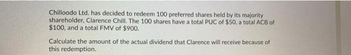 Chilloodo Ltd. has decided to redeem 100 preferred shares held by its majority
shareholder, Clarence Chill. The 100 shares have a total PUC of $50, a total ACB of
$100, and a total FMV of $900.
Calculate the amount of the actual dividend that Clarence will receive because of
this redemption.
