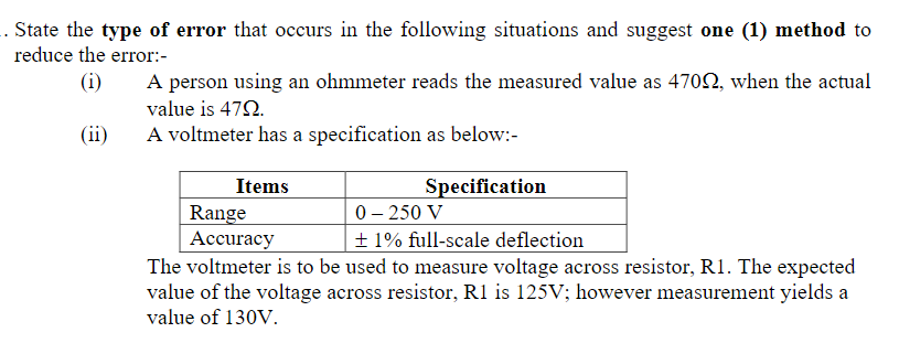 . State the type of error that occurs in the following situations and suggest one (1) method to
reduce the error:-
A person using an ohmmeter reads the measured value as 4702, when the actual
value is 472.
A voltmeter has a specification as below:-
(i)
(ii)
Items
Specification
0– 250 V
Range
Аccuracy
+ 1% full-scale deflection
The voltmeter is to be used to measure voltage across resistor, R1. The expected
value of the voltage across resistor, R1 is 125V; however measurement yields a
value of 130V.
