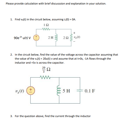 Please provide calculation with brief discusssion and explanation in your solution.
1. Find volt) in the circuit below, assuming iL(0) = 0A.
12
ww
+
90e * u(t) V
2 H
vo(t)
2. In the circuit below, find the value of the voltage across the capacitor assuming that
the value of the v.(t) = 20u(t) v and assume that at t=0s, -1A flows through the
inductor and +5v is across the capacitor.
Ω
v,(f) (+
5 H
0.1 F
3. For the question above, find the current through the inductor
ww
ell
