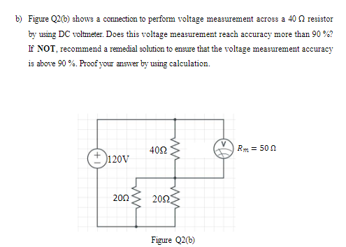 b) Figure Q2(b) shows a connection to perform voltage measurement across a 40 Q resistor
by using DC voltmeter. Does this voltage measurement reach accuracy more than 90 %?
If NOT, recommend a remedial solution to ensure that the voltage measurement accuracy
is above 90 %. Proof your answer by using calculation.
400
Rm = 50 0
+ 120V
200
200
Figure Q2(b)
