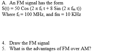 A. An FM signal has the form
S(t) = 50 Cos (2 a fet+ 8 Sin (2 n fm t))
Where fe= 100 MHz, and fm = 10 KHz
4. Draw the FM signal
5. What is the advantages of FM over AM?
