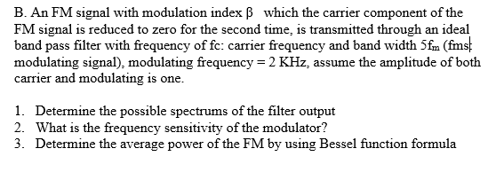 B. An FM signal with modulation index ß which the carrier component of the
FM signal is reduced to zero for the second time, is transmitted through an ideal
band pass filter with frequency of fc: carrier frequency and band width 5fm (fmst
modulating signal), modulating frequency = 2 KHz, assume the amplitude of both
carrier and modulating is one.
1. Determine the possible spectrums of the filter output
2. What is the frequency sensitivity of the modulator?
3. Determine the average power of the FM by using Bessel function formula

