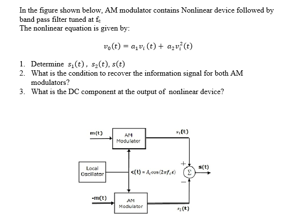 In the figure shown below, AM modulator contains Nonlinear device followed by
band pass filter tuned at fe
The nonlinear equation is given by:
vo(t) = a,v; (t) + azv? (t)
1. Determine s,(t), s2(t), s(t)
2. What is the condition to recover the information signal for both AM
modulators?
3. What is the DC component at the output of nonlinear device?
m(t)
s,(t)
AM
Modulator
+
s(t)
Local
Oscillator
<(t) = Açcos (2nfet)
-m(t)
AM
Modulator
s2 (t)
