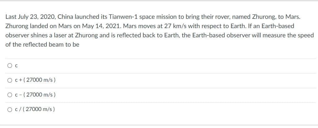 Last July 23, 2020, China launched its Tianwen-1 space mission to bring their rover, named Zhurong, to Mars.
Zhurong landed on Mars on May 14, 2021. Mars moves at 27 km/s with respect to Earth. If an Earth-based
observer shines a laser at Zhurong and is reflected back to Earth, the Earth-based observer will measure the speed
of the reflected beam to be
O C
O c + (27000 m/s)
O c (27000 m/s)
O c/ (27000 m/s)