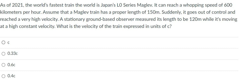 As of 2021, the world's fastest train the world is Japan's LO Series Maglev. It can reach a whopping speed of 600
kilometers per hour. Assume that a Maglev train has a proper length of 150m. Suddenly, it goes out of control and
reached a very high velocity. A stationary ground-based observer measured its length to be 120m while it's moving
at a high constant velocity. What is the velocity of the train expressed in units of c?
O C
O 0.33c
O 0.6c
O 0.4c