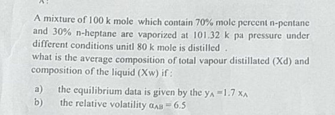 A mixture of 100 k mole which contain 70% mole percent n-pentane
and 30% n-heptane are vaporized at 101.32 k pa pressure under
different conditions unitl 80 k mole is distilled.
what is the average composition of total vapour distillated (Xd) and
composition of the liquid (Xw) if:
a) the equilibrium data is given by the YA =1.7 XA
b)
the relative volatility GAB = 6.5