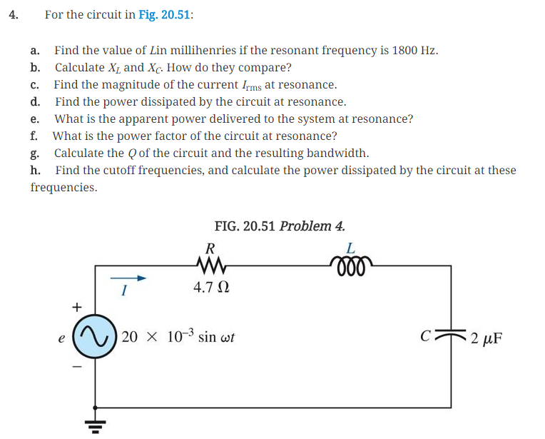 4.
For the circuit in Fig. 20.51:
a.
Find the value of Lin millihenries if the resonant frequency is 1800 Hz.
b. Calculate X and Xc. How do they compare?
C.
Find the magnitude of the current Irms at resonance.
d. Find the power dissipated by the circuit at resonance.
e.
What is the apparent power delivered to the system at resonance?
f. What is the power factor of the circuit at resonance?
g. Calculate the Q of the circuit and the resulting bandwidth.
h. Find the cutoff frequencies, and calculate the power dissipated by the circuit at these
frequencies.
R
FIG. 20.51 Problem 4.
W
4.7 Ω
L
000
e
+
20 x 10-3 sin wt
C
2 μF