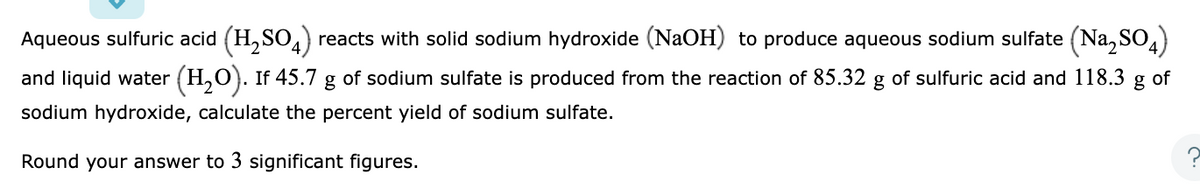 Aqueous sulfuric acid (H₂SO4) reacts with solid sodium hydroxide (NaOH) to produce aqueous sodium sulfate (Na₂SO4)
and liquid water (H₂O). If 45.7 g of sodium sulfate is produced from the reaction of 85.32 g of sulfuric acid and 118.3 g of
sodium hydroxide, calculate the percent yield of sodium sulfate.
Round your answer to 3 significant figures.