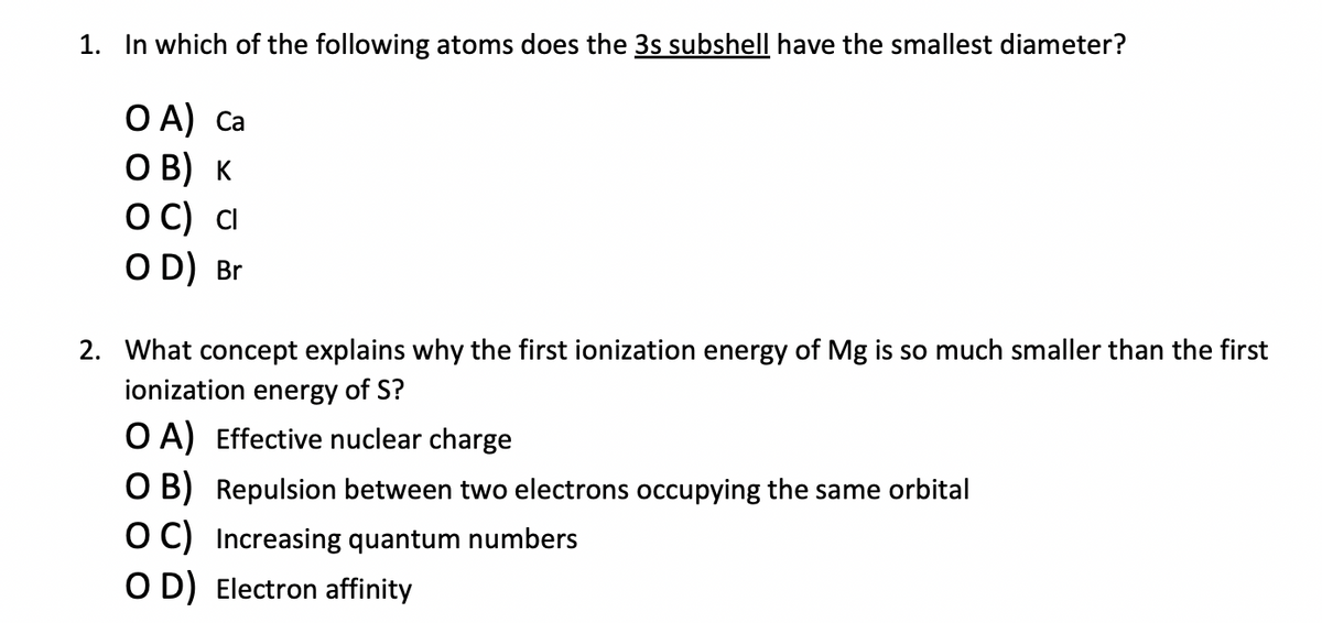 1. In which of the following atoms does the 3s subshell have the smallest diameter?
ОА) са
OB) K
OC) Cl
OD) Br
2. What concept explains why the first ionization energy of Mg is so much smaller than the first
ionization energy of S?
OA) Effective nuclear charge
O B) Repulsion between two electrons occupying the same orbital
OC) Increasing quantum numbers
OD) Electron affinity