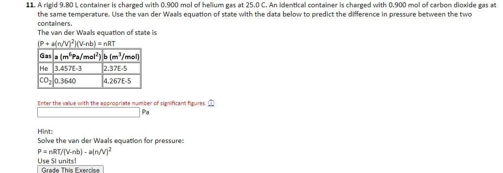 11. A rigid 9.80 L container is charged with 0.900 mol of helium gas at 25.0 C. An identical container is charged with 0.900 mol of carbon dioxide gas at
the same temperature. Use the van der Waals equation of state with the data below to predict the difference in pressure between the two
containers.
The van der Waals equation of state is
(P + a(n/V)2)(V-nb) = nRT
Gas a (m Pa/mol2) b (m³/mol)
He 3.457E-3
2.37E-5
CO₂ 0.3640
4.267E-5
Enter the value with the appropriate number of significant figures.
Pa
Hint:
Solve the van der Waals equation for pressure:
P = nRT/(V-nb) - a(n/V)²
Use SI units!
Grade This Exercise