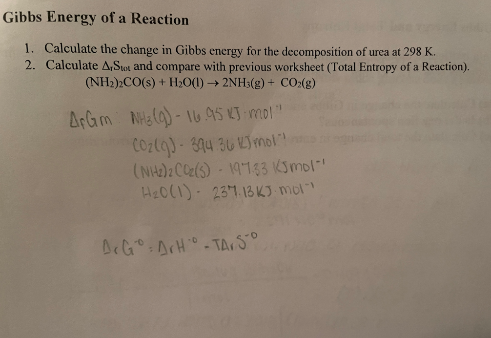 Gibbs Energy of a Reaction
1. Calculate the change in Gibbs energy for the decomposition of urea at 298 K.
2. Calculate ArStot and compare with previous worksheet (Total Entropy of a Reaction).
(NH2)2CO(s) + H₂O(1)→ 2NH3(g) + CO2(g)
AFGm NH3(g)-16.95 KJ mol"
Cozlo) - 344 36esmons
(NH2)2CC(5) - 19-123 Ksmol
H₂0 (1) 237.13 KJ mol"
ArGo: ArHo-TA. SO