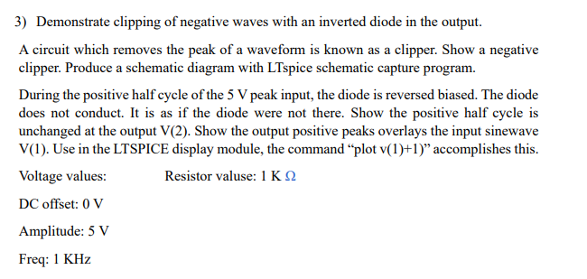 3) Demonstrate clipping of negative waves with an inverted diode in the output.
A circuit which removes the peak of a waveform is known as a clipper. Show a negative
clipper. Produce a schematic diagram with LTspice schematic capture program.
During the positive half cycle of the 5 V peak input, the diode is reversed biased. The diode
does not conduct. It is as if the diode were not there. Show the positive half cycle is
unchanged at the output V(2). Show the output positive peaks overlays the input sinewave
V(1). Use in the LTSPICE display module, the command "plot v(1)+1)" accomplishes this.
Voltage values:
Resistor valuse: 1 ΚΩ
DC offset: 0 V
Amplitude: 5 V
Freq: 1 KHz