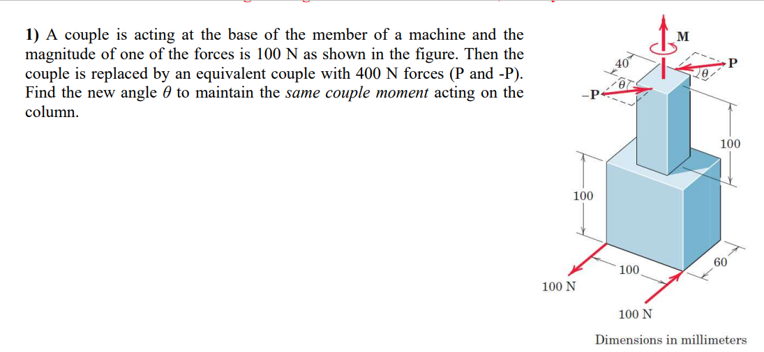 1) A couple is acting at the base of the member of a machine and the
magnitude of one of the forces is 100 N as shown in the figure. Then the
couple is replaced by an equivalent couple with 400 N forces (P and -P).
Find the new angle to maintain the same couple moment acting on the
column.
-P
100
100 N
20
100
M
100
60
100 N
Dimensions in millimeters