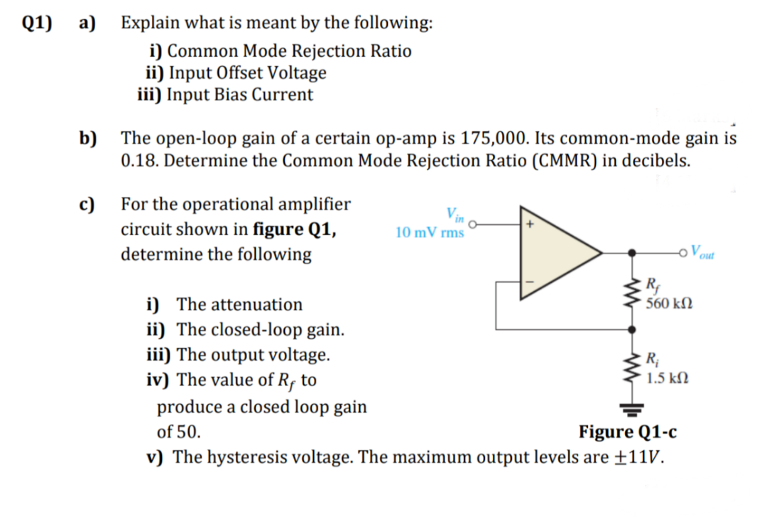 Q1) a) Explain what is meant by the following:
i) Common Mode Rejection Ratio
ii) Input Offset Voltage
iii) Input Bias Current
b) The open-loop gain of a certain op-amp is 175,000. Its common-mode gain is
0.18. Determine the Common Mode Rejection Ratio (CMMR) in decibels.
For the operational amplifier
c)
circuit shown in figure Q1,
determine the following
10 mV rms
o Vout
R
560 kN
i) The attenuation
ii) The closed-loop gain.
iii) The output voltage.
iv) The value of R, to
produce a closed loop gain
R;
1.5 kN
Figure Q1-c
v) The hysteresis voltage. The maximum output levels are ±11v.
of 50.

