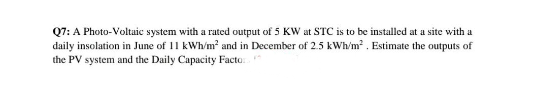 Q7: A Photo-Voltaic system with a rated output of 5 KW at STC is to be installed at a site with a
daily insolation in June of 11 kWh/m2 and in December of 2.5 kWh/m2. Estimate the outputs of
the PV system and the Daily Capacity Factor
