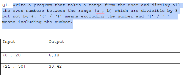 Q1. Write a program that takes a range from the user and display all
the even numbers between the range (a , b] which are divisible by 3
but not by 4. '(' / ')'-means excluding the number and '[' / ']' -
means including the number.
Input
Output
(0,
20]
6,18
(21 , 50]
30,42
