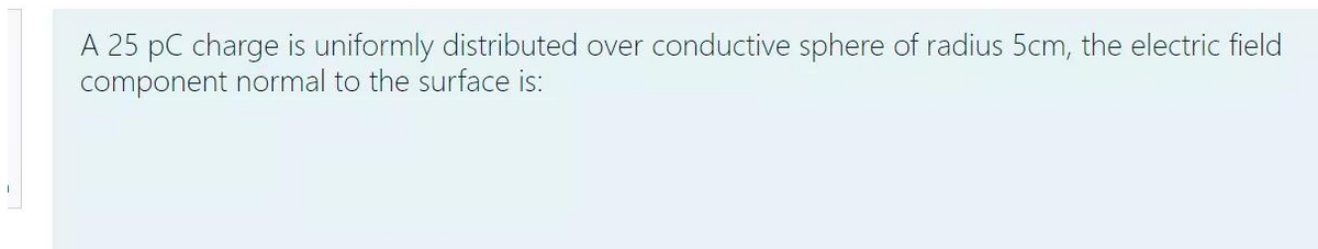 I
A 25 PC charge is uniformly distributed over conductive sphere of radius 5cm, the electric field
component normal to the surface is: