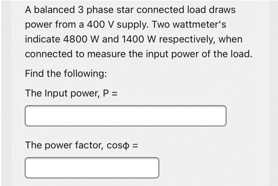A balanced 3 phase star connected load draws
power from a 400 V supply. Two wattmeter's
indicate 4800 W and 1400 W respectively, when
connected to measure the input power of the load.
Find the following:
The Input power, P =
The power factor, coso =