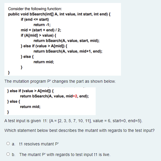 Consider the following function:
public void bSearch(int[] A, int value, int start, int end) {
if (end <= start)
return -1;
mid = (start + end) / 2;
if (A[mid] > value) {
return bSearch(A, value, start, mid);
} else if (value > A[mid]) {
return bSearch(A, value, mid+1, end);
} else {
return mid;
}
}
The mutation program P' changes the part as shown below.
} else if (value > A[mid]) {
return bSearch(A, value, mid+2, end);
} else {
return mid;
}
A test input is given t1: {A = [2, 3, 5, 7, 10, 11], value = 6, start=0, end=5}.
Which statement below best describes the mutant with regards to the test input?
O a. t1 resolves mutant P
O b. The mutant P' with regards to test input t1 is live.