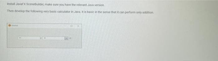 Install JavaFX SceneBuilder, make sure you have the relevant Java version
Then develop the following very basic calculator in Java. It is basic in the sense that it can perform only addition.
21
