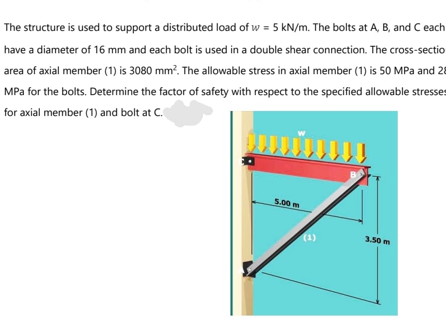 The structure is used to support a distributed load of w = 5 kN/m. The bolts at A, B, and C each
have a diameter of 16 mm and each bolt is used in a double shear connection. The cross-sectio
area of axial member (1) is 3080 mm?. The allowable stress in axial member (1) is 50 MPa and 28
MPa for the bolts. Determine the factor of safety with respect to the specified allowable stresses
for axial member (1) and bolt at C.
B
5.00 m
(1)
3.50 m
