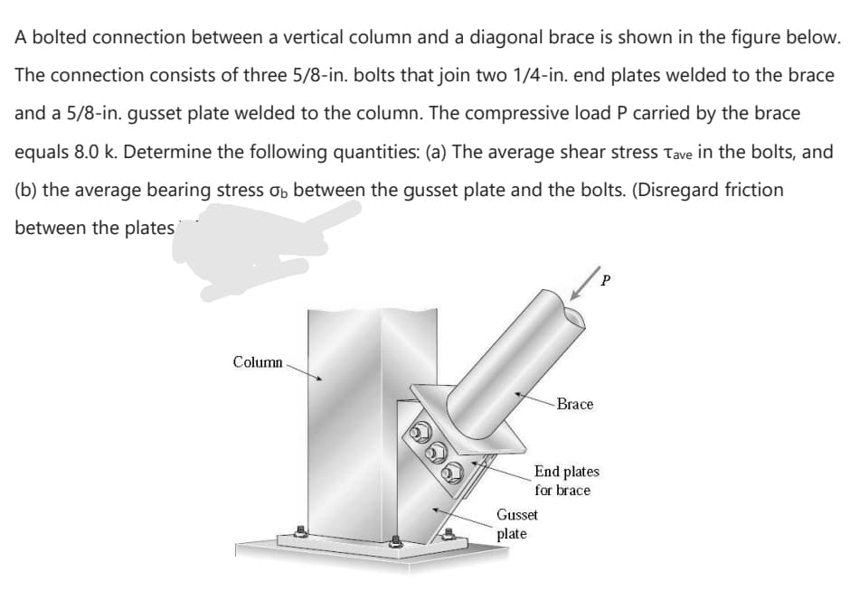 A bolted connection between a vertical column and a diagonal brace is shown in the figure below.
The connection consists of three 5/8-in. bolts that join two 1/4-in. end plates welded to the brace
and a 5/8-in. gusset plate welded to the column. The compressive load P carried by the brace
equals 8.0 k. Determine the following quantities: (a) The average shear stress Tave in the bolts, and
(b) the average bearing stress ơb between the gusset plate and the bolts. (Disregard friction
between the plates
Column
-Brace
End plates
for brace
Gusset
plate
